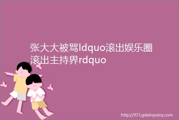 张大大被骂ldquo滚出娱乐圈滚出主持界rdquo