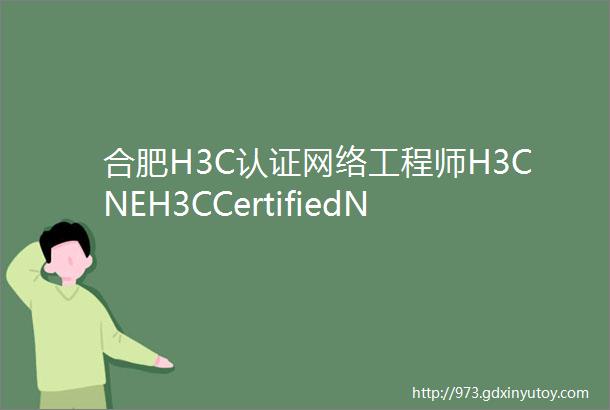 合肥H3C认证网络工程师H3CNEH3CCertifiedNetworkEngineerH3