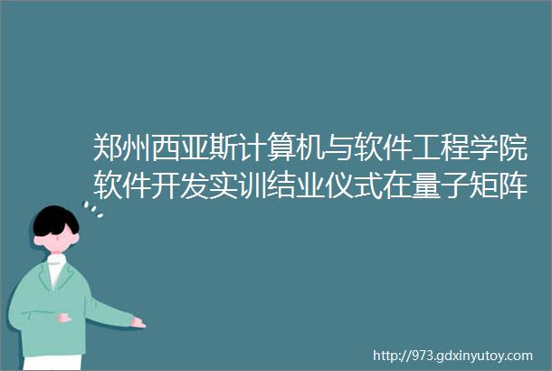 郑州西亚斯计算机与软件工程学院软件开发实训结业仪式在量子矩阵科技集团顺利举行